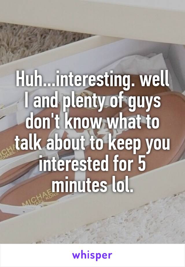 Huh...interesting. well I and plenty of guys don't know what to talk about to keep you interested for 5 minutes lol.