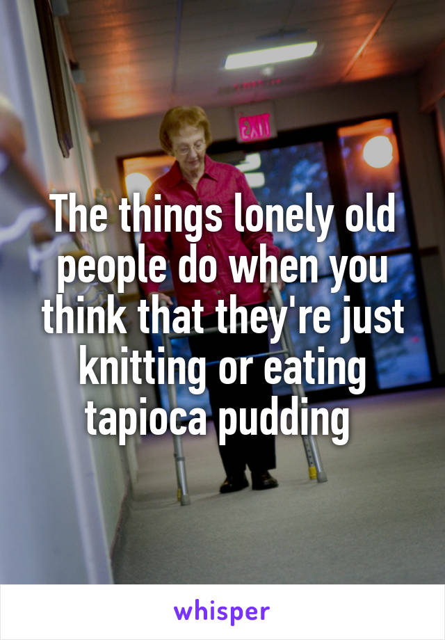 The things lonely old people do when you think that they're just knitting or eating tapioca pudding 