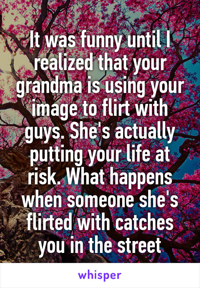It was funny until I realized that your grandma is using your image to flirt with guys. She's actually putting your life at risk. What happens when someone she's flirted with catches you in the street