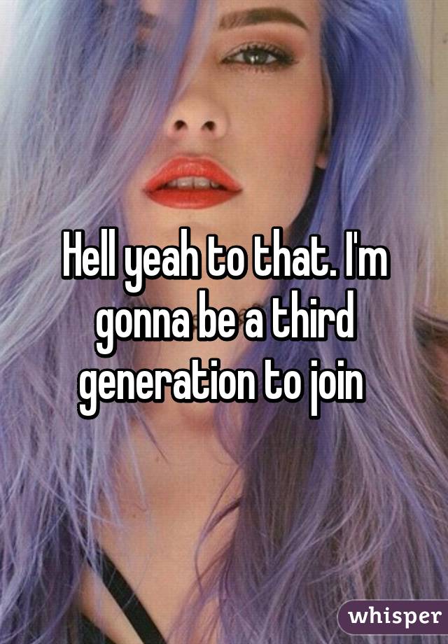 Hell yeah to that. I'm gonna be a third generation to join 