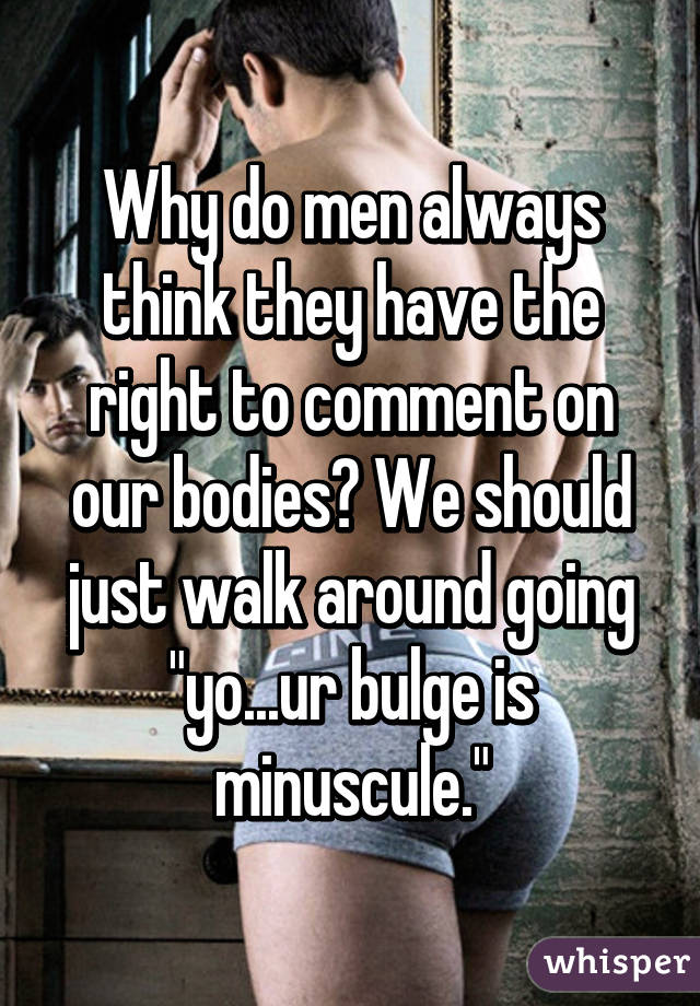 Why do men always think they have the right to comment on our bodies? We should just walk around going "yo...ur bulge is minuscule."