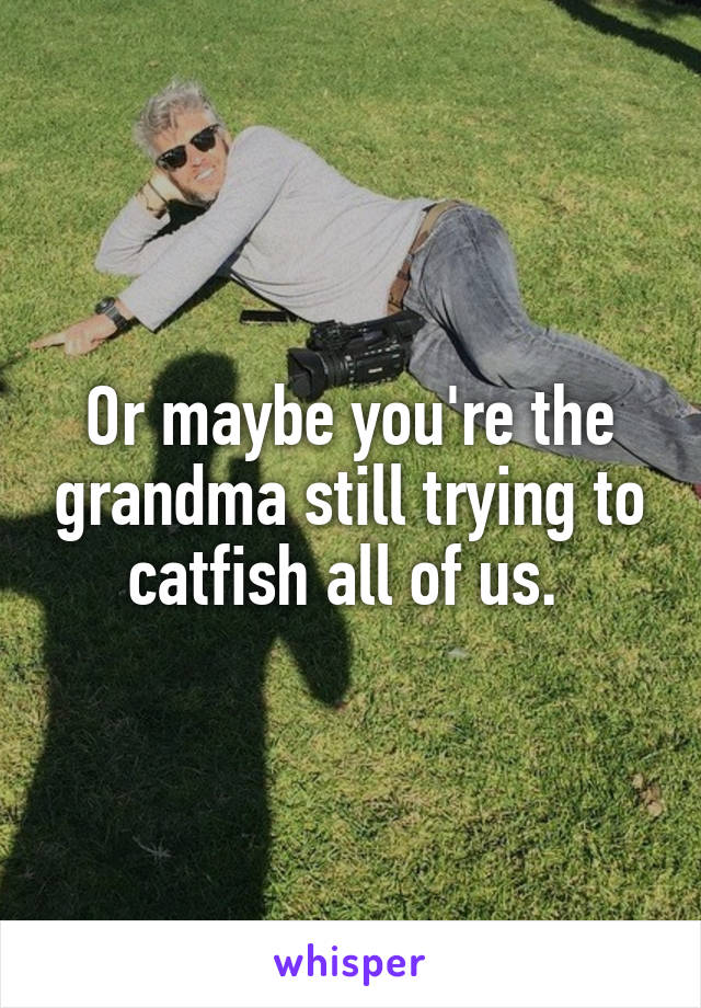 Or maybe you're the grandma still trying to catfish all of us. 