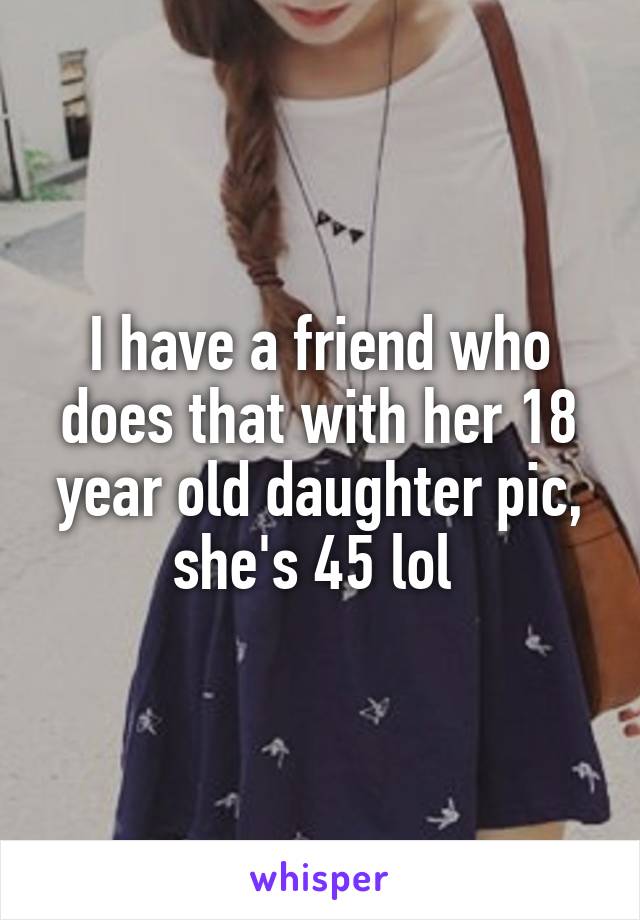 I have a friend who does that with her 18 year old daughter pic, she's 45 lol 