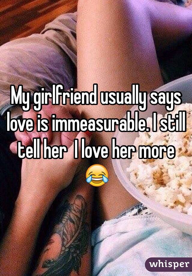 My girlfriend usually says love is immeasurable. I still tell her  I love her more 😂