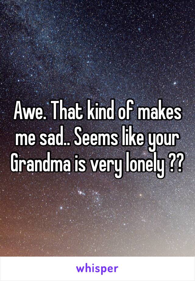 Awe. That kind of makes me sad.. Seems like your Grandma is very lonely ??