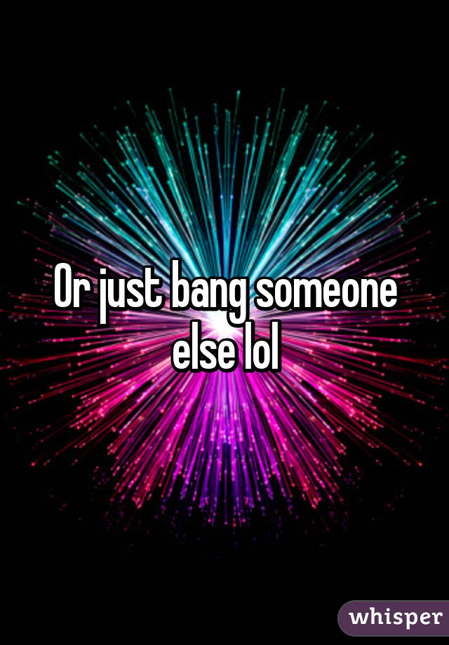 Or just bang someone else lol