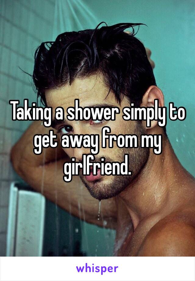 Taking a shower simply to get away from my girlfriend. 