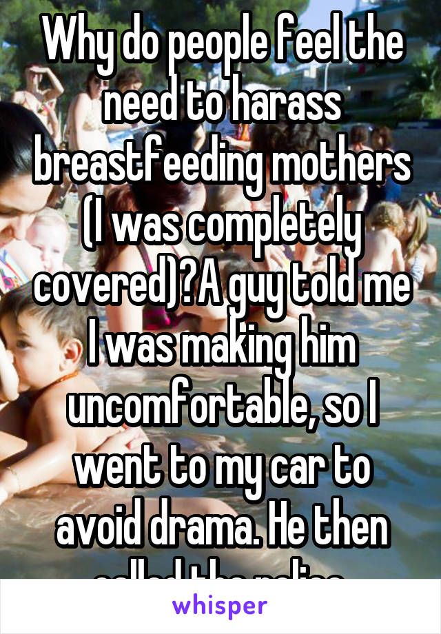 Why do people feel the need to harass breastfeeding mothers (I was completely covered)?A guy told me I was making him uncomfortable, so I went to my car to avoid drama. He then called the police.