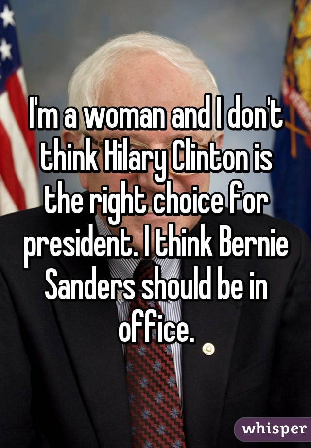 I'm a woman and I don't think Hilary Clinton is the right choice for president. I think Bernie Sanders should be in office.