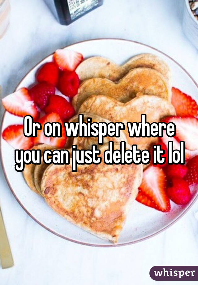 Or on whisper where you can just delete it lol