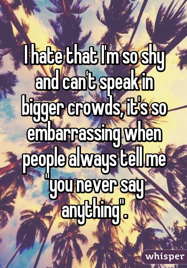 I hate that I'm so shy and can't speak in bigger crowds, it's so embarrassing when people always tell me "you never say anything".