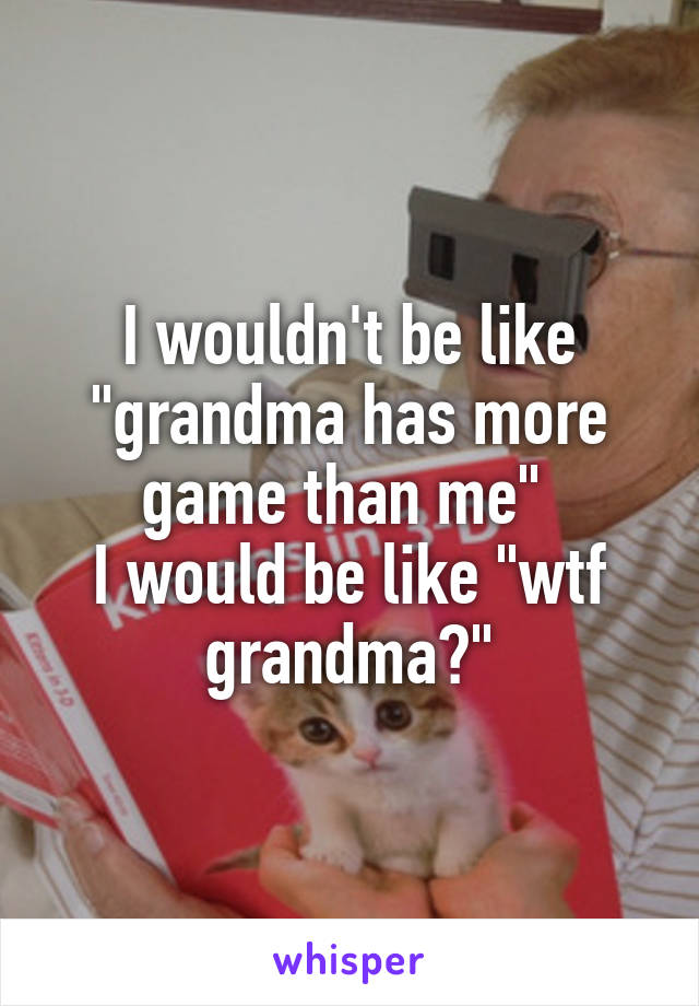 I wouldn't be like "grandma has more game than me" 
I would be like "wtf grandma?"