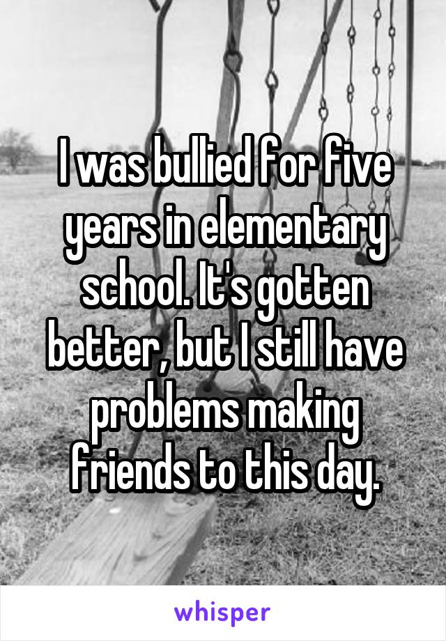 I was bullied for five years in elementary school. It's gotten better, but I still have problems making friends to this day.