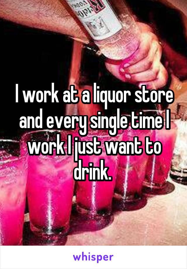 I work at a liquor store and every single time I work I just want to drink. 