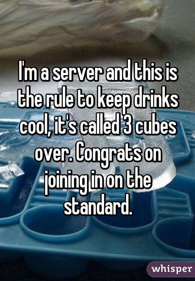 I'm a server and this is the rule to keep drinks cool, it's called 3 cubes over. Congrats on joining in on the standard.