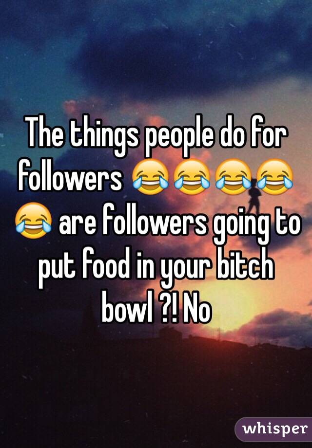 The things people do for followers 😂😂😂😂😂 are followers going to put food in your bitch bowl ?! No 