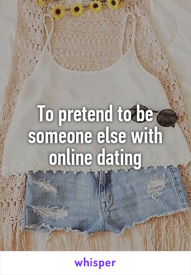 To pretend to be someone else with online dating