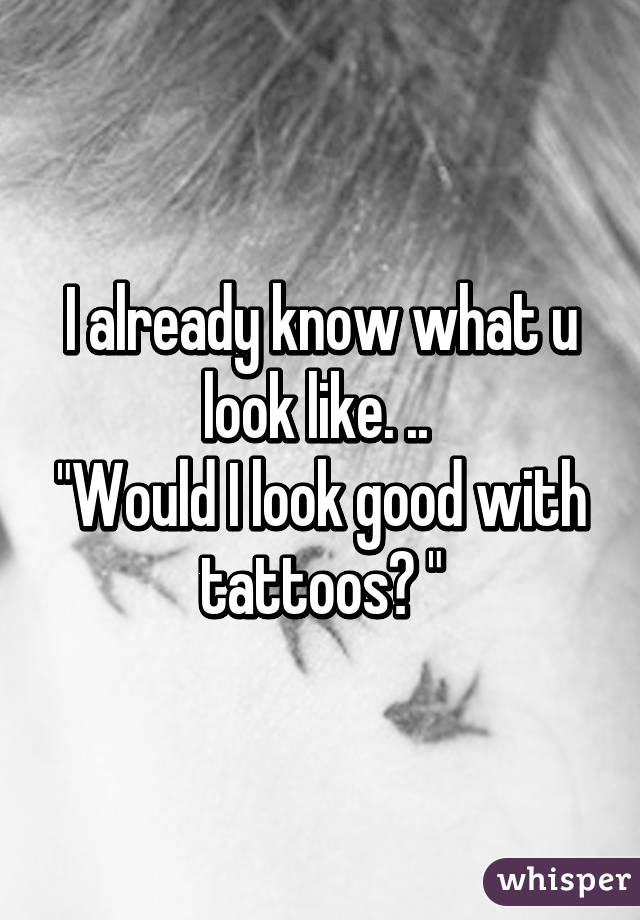 I already know what u look like. .. 
"Would I look good with tattoos? "
