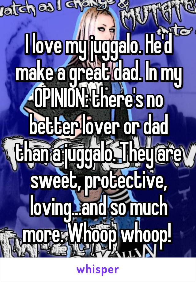 I love my juggalo. He'd make a great dad. In my OPINION: there's no better lover or dad than a juggalo. They are sweet, protective, loving...and so much more. Whoop whoop! 
