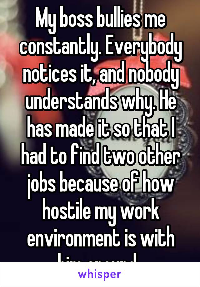 My boss bullies me constantly. Everybody notices it, and nobody understands why. He has made it so that I had to find two other jobs because of how hostile my work environment is with him around. 