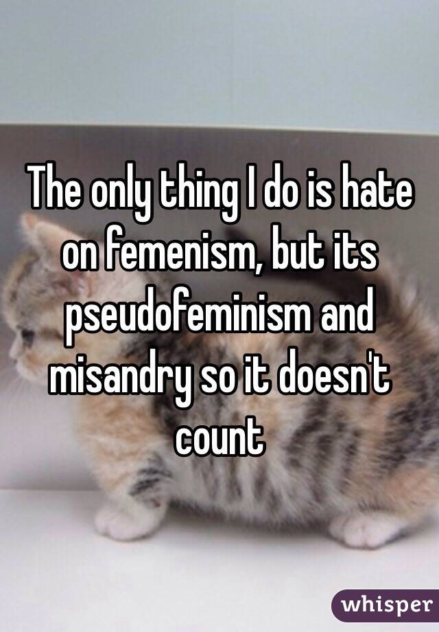 The only thing I do is hate on femenism, but its pseudofeminism and misandry so it doesn't count 