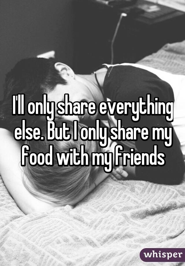 I'll only share everything else. But I only share my food with my friends
