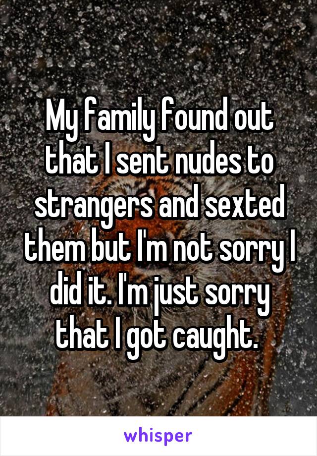 My family found out that I sent nudes to strangers and sexted them but I'm not sorry I did it. I'm just sorry that I got caught. 