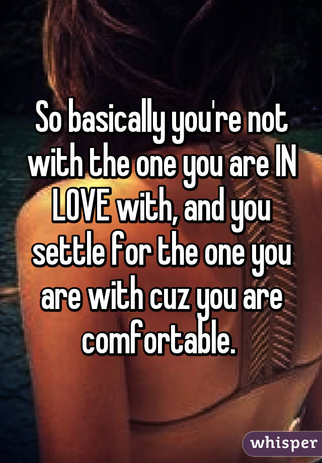So basically you're not with the one you are IN LOVE with, and you settle for the one you are with cuz you are comfortable. 