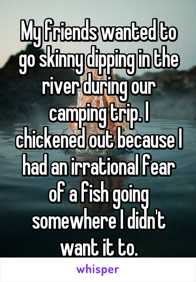 My friends wanted to go skinny dipping in the river during our camping trip. I chickened out because I had an irrational fear of a fish going somewhere I didn't want it to.