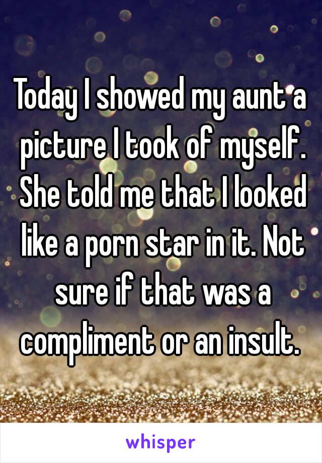 Today I showed my aunt a picture I took of myself. She told me that I looked like a porn star in it. Not sure if that was a compliment or an insult. 
