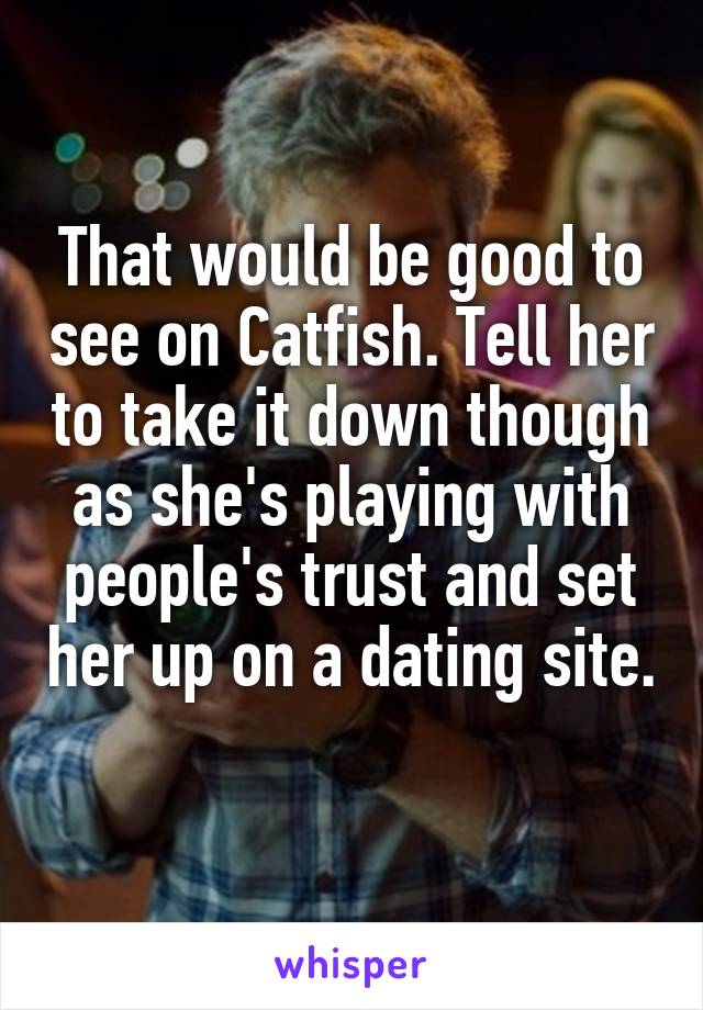 That would be good to see on Catfish. Tell her to take it down though as she's playing with people's trust and set her up on a dating site. 