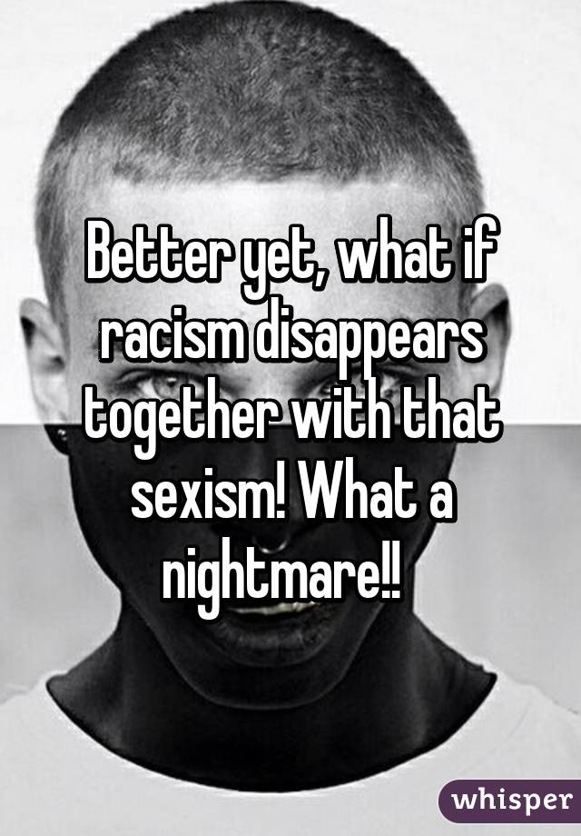 Better yet, what if racism disappears together with that sexism! What a nightmare!!  