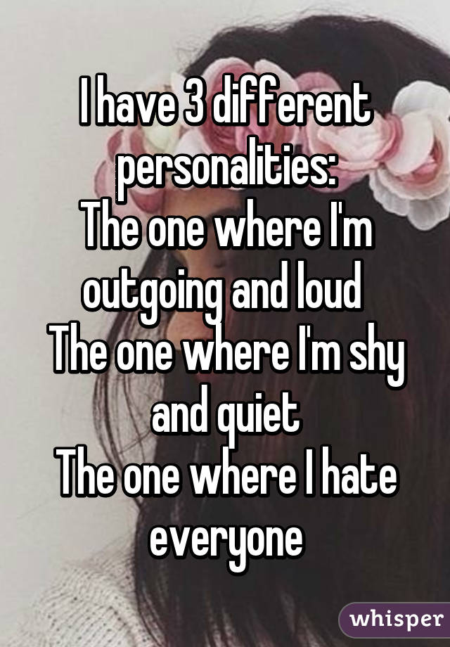 I have 3 different personalities:
The one where I'm outgoing and loud 
The one where I'm shy and quiet
The one where I hate everyone