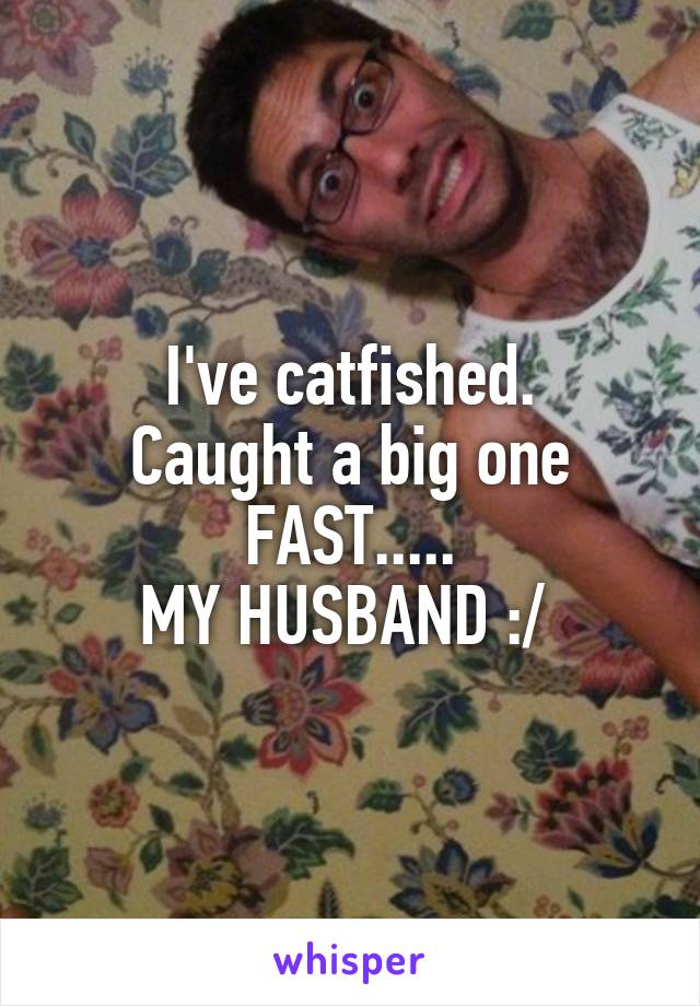I've catfished.
Caught a big one FAST.....
MY HUSBAND :/ 