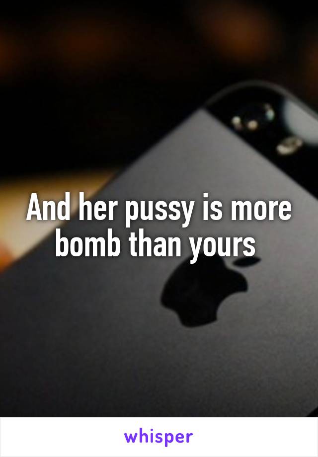 And her pussy is more bomb than yours 