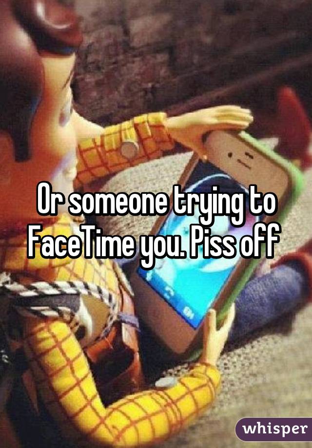 Or someone trying to FaceTime you. Piss off 