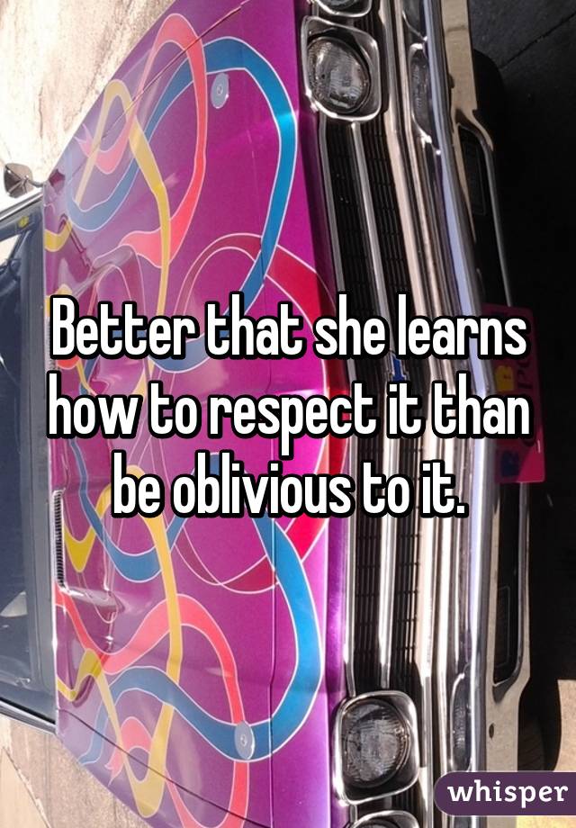 Better that she learns how to respect it than be oblivious to it.