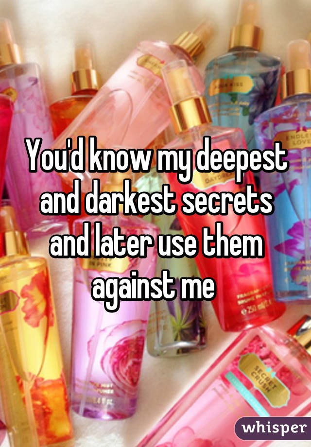 You'd know my deepest and darkest secrets and later use them against me 