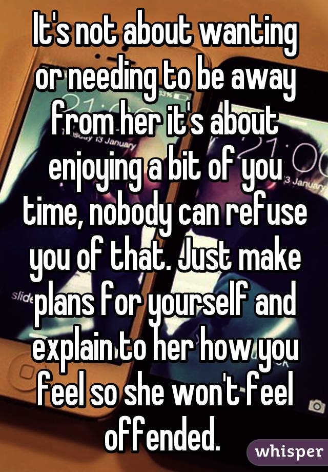 It's not about wanting or needing to be away from her it's about enjoying a bit of you time, nobody can refuse you of that. Just make plans for yourself and explain to her how you feel so she won't feel offended. 