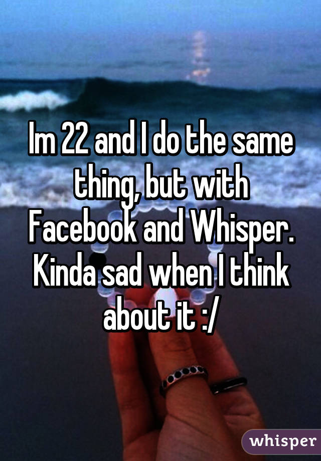 Im 22 and I do the same thing, but with Facebook and Whisper. Kinda sad when I think about it :/