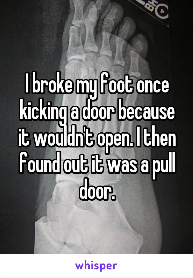 I broke my foot once kicking a door because it wouldn't open. I then found out it was a pull door.