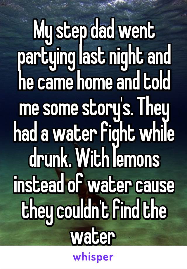 My step dad went partying last night and he came home and told me some story's. They had a water fight while drunk. With lemons instead of water cause they couldn't find the water 