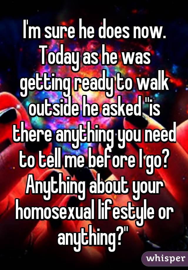 I'm sure he does now. Today as he was getting ready to walk outside he asked "is there anything you need to tell me before I go? Anything about your homosexual lifestyle or anything?" 