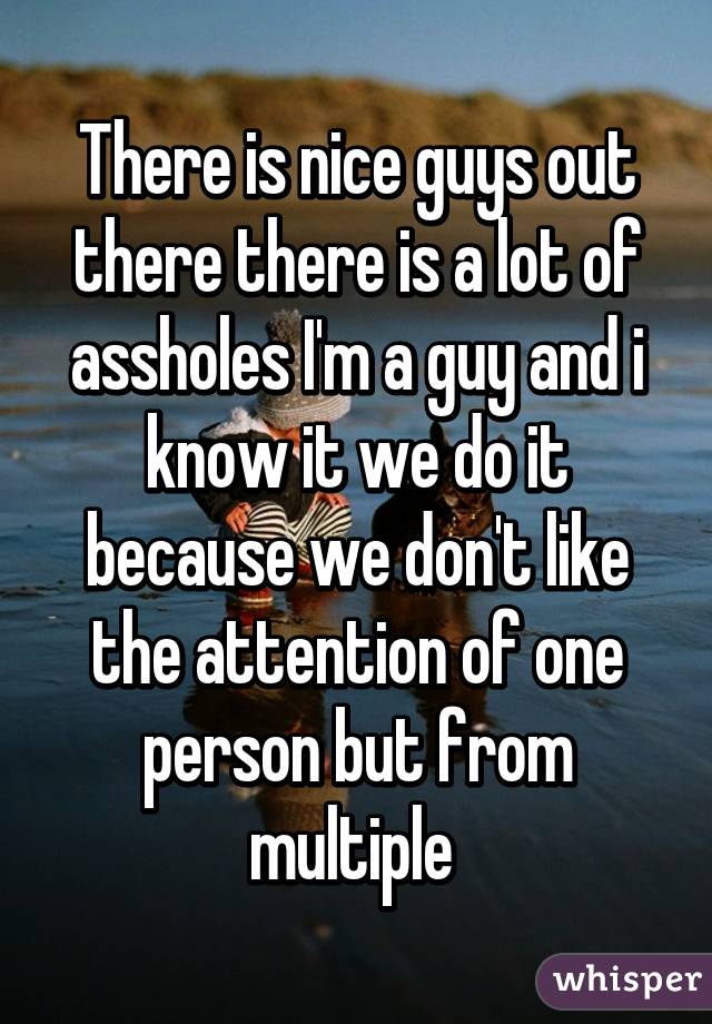 There is nice guys out there there is a lot of assholes I'm a guy and i know it we do it because we don't like the attention of one person but from multiple 