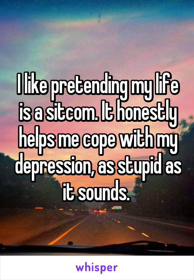 I like pretending my life is a sitcom. It honestly helps me cope with my depression, as stupid as it sounds. 