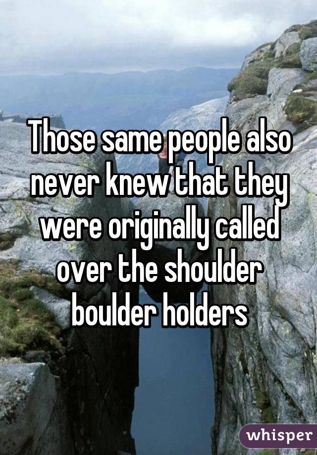 Those same people also never knew that they were originally called over the shoulder boulder holders