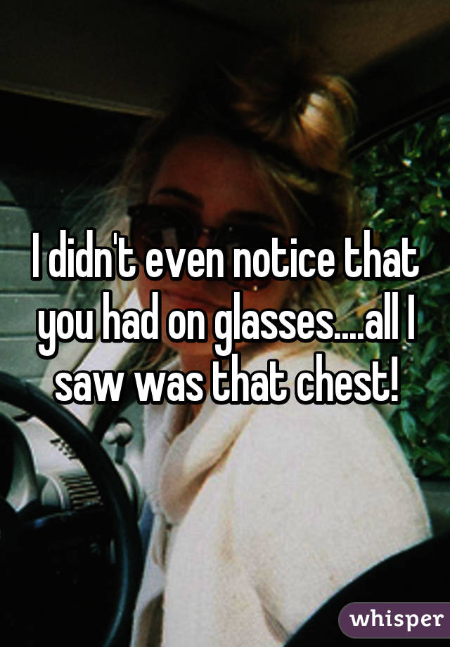 I didn't even notice that you had on glasses....all I saw was that chest!