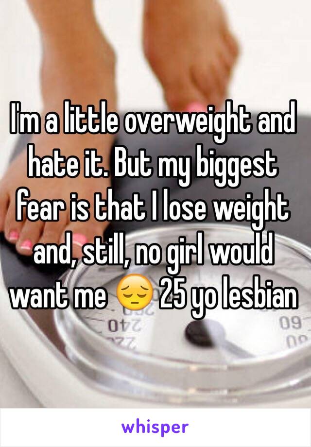 I'm a little overweight and hate it. But my biggest fear is that I lose weight and, still, no girl would want me 😔 25 yo lesbian