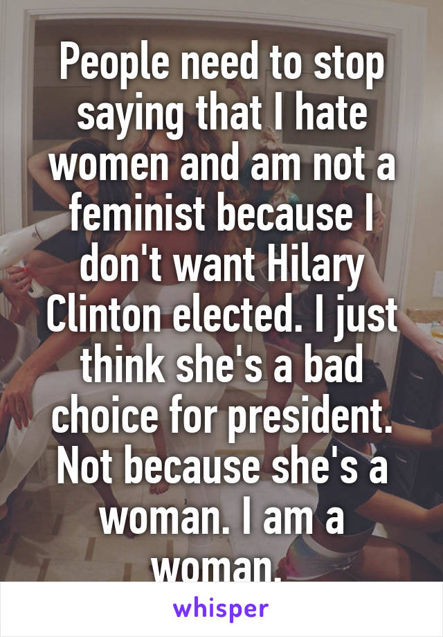 People need to stop saying that I hate women and am not a feminist because I don't want Hilary Clinton elected. I just think she's a bad choice for president. Not because she's a woman. I am a woman. 