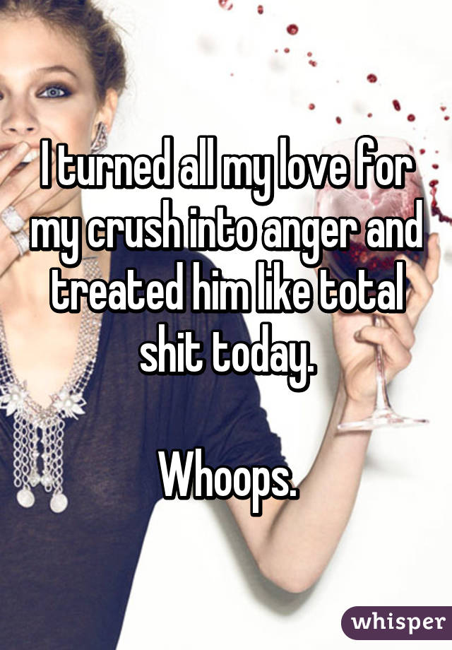 I turned all my love for my crush into anger and treated him like total shit today.

Whoops.
